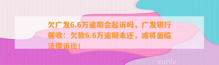 欠广发6.6万逾期会起诉吗，广发银行催收：欠款6.6万逾期未还，或将面临法律诉讼！