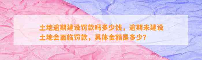 土地逾期建设罚款吗多少钱，逾期未建设土地会面临罚款，具体金额是多少？