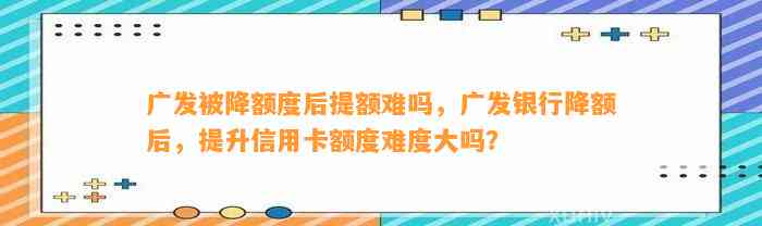 广发被降额度后提额难吗，广发银行降额后，提升信用卡额度难度大吗？