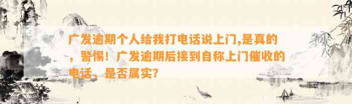 广发逾期个人给我打电话说上门,是真的，警惕！广发逾期后接到自称上门催收的电话，是否属实？