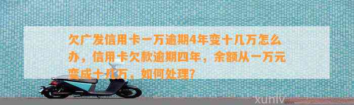 欠广发信用卡一万逾期4年变十几万怎么办，信用卡欠款逾期四年，余额从一万元变成十几万，如何处理？