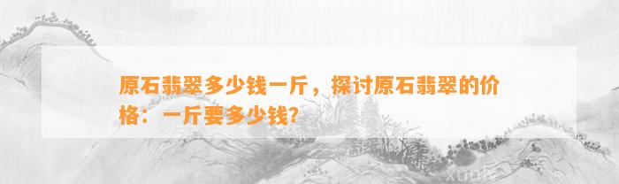 原石翡翠多少钱一斤，探讨原石翡翠的价格：一斤要多少钱？