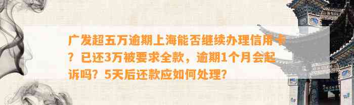 广发超五万逾期上海能否继续办理信用卡？已还3万被要求全款，逾期1个月会起诉吗？5天后还款应如何处理？