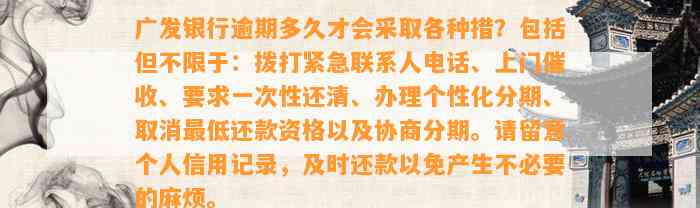 广发银行逾期多久才会采取各种措？包括但不限于：拨打紧急联系人电话、上门催收、要求一次性还清、办理个性化分期、取消最低还款资格以及协商分期。请留意个人信用记录，及时还款以免产生不必要的麻烦。