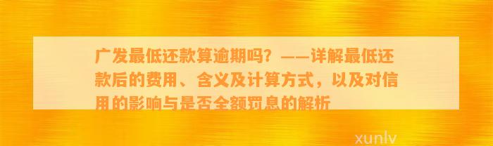 广发最低还款算逾期吗？——详解最低还款后的费用、含义及计算方式，以及对信用的影响与是否全额罚息的解析