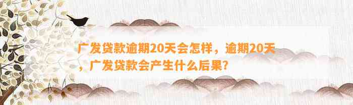 广发贷款逾期20天会怎样，逾期20天，广发贷款会产生什么后果？