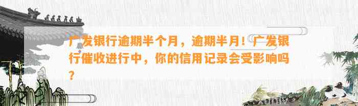 广发银行逾期半个月，逾期半月！广发银行催收进行中，你的信用记录会受影响吗？