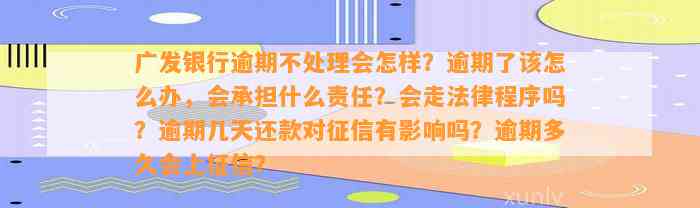 广发银行逾期不处理会怎样？逾期了该怎么办，会承担什么责任？会走法律程序吗？逾期几天还款对征信有影响吗？逾期多久会上征信？