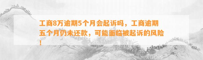 工商8万逾期5个月会起诉吗，工商逾期五个月仍未还款，可能面临被起诉的风险！