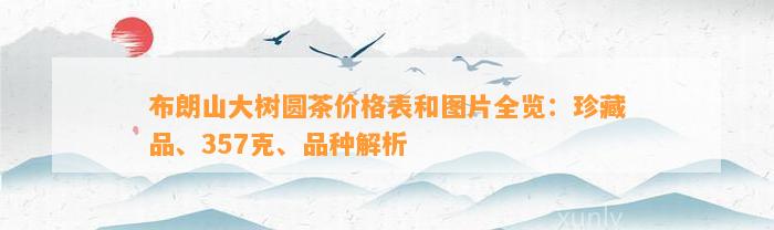 布朗山大树圆茶价格表和图片全览：珍藏品、357克、品种解析