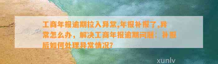 工商年报逾期拉入异常,年报补报了,异常怎么办，解决工商年报逾期问题：补报后如何处理异常情况？