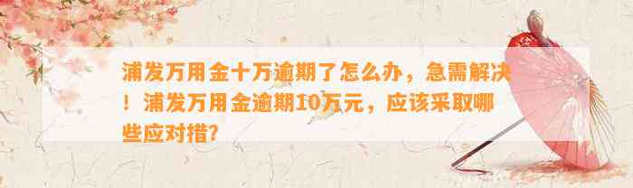 浦发万用金十万逾期了怎么办，急需解决！浦发万用金逾期10万元，应该采取哪些应对措？