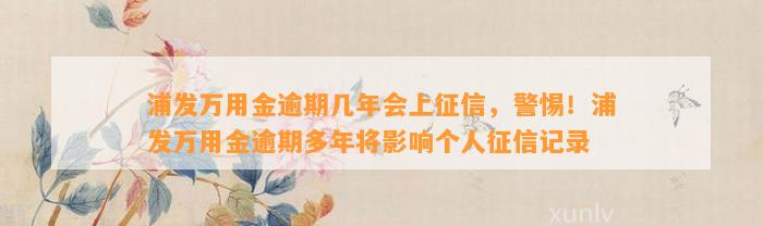 浦发万用金逾期几年会上征信，警惕！浦发万用金逾期多年将影响个人征信记录