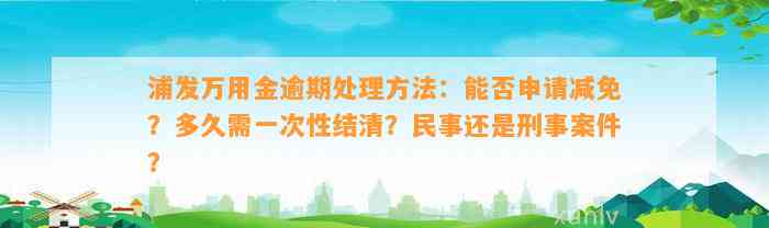 浦发万用金逾期处理方法：能否申请减免？多久需一次性结清？民事还是刑事案件？