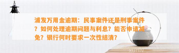 浦发万用金逾期：民事案件还是刑事案件？如何处理逾期问题与利息？能否申请减免？银行何时要求一次性结清？