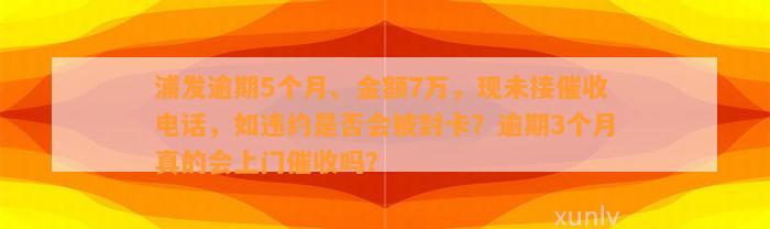 浦发逾期5个月、金额7万，现未接催收电话，如违约是否会被封卡？逾期3个月真的会上门催收吗？