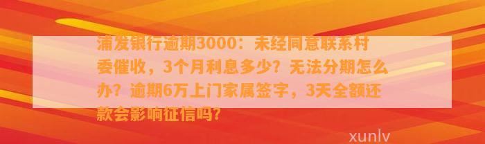 浦发银行逾期3000：未经同意联系村委催收，3个月利息多少？无法分期怎么办？逾期6万上门家属签字，3天全额还款会影响征信吗？